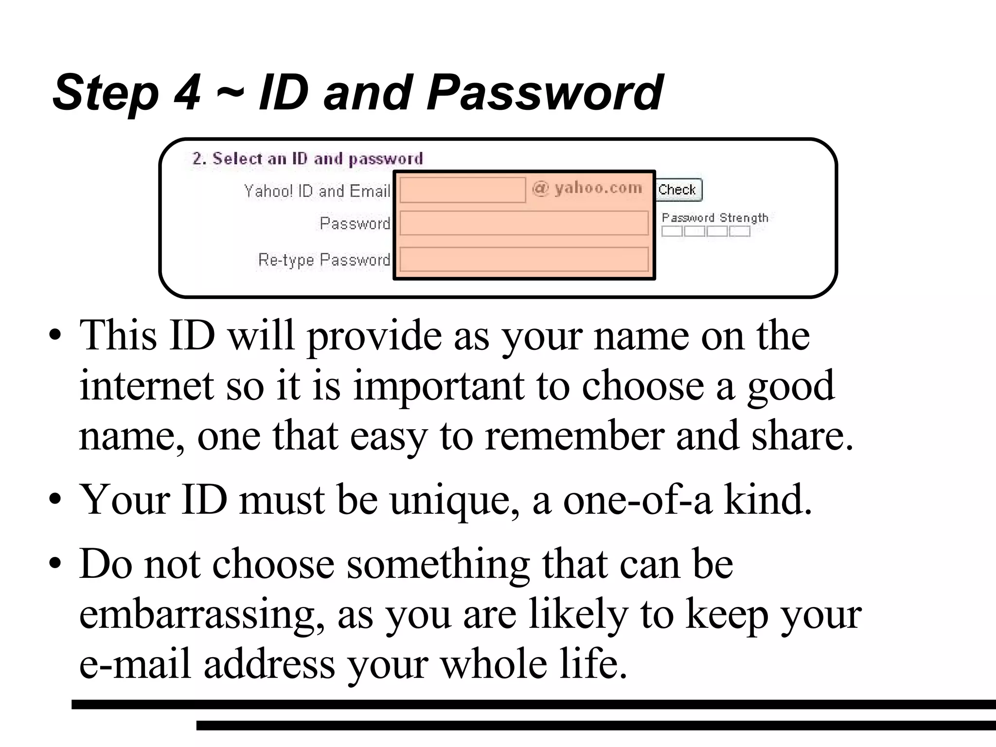 Step 4 ~ ID and Password This ID will provide as your name on the internet so it is important to choose a good name, one that easy to remember and share. Your ID must be unique, a one-of-a kind. Do not choose something that can be embarrassing, as you are likely to keep your  e-mail address your whole life. 