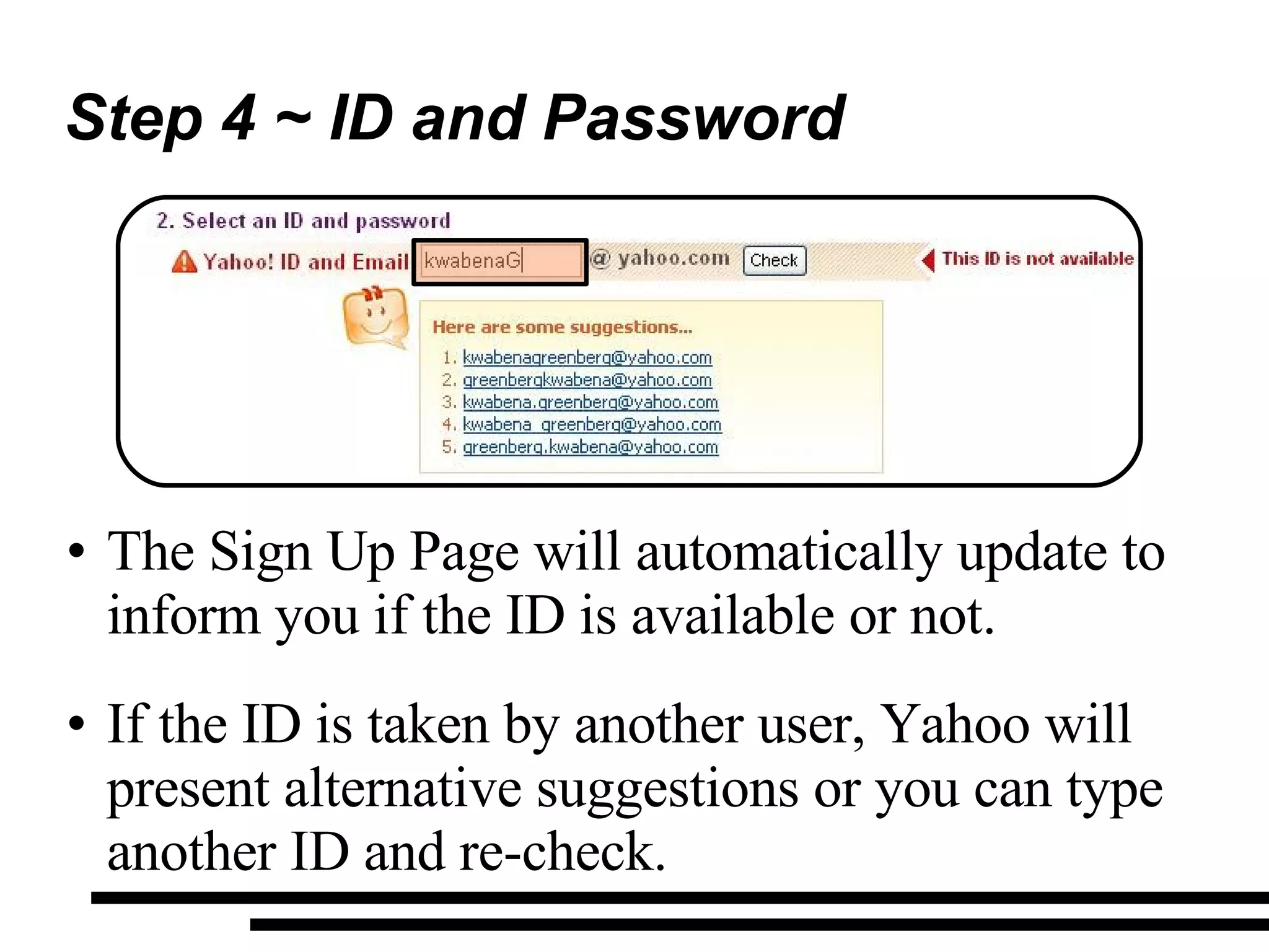 Step 4 ~ ID and Password The Sign Up Page will automatically update to inform you if the ID is available or not. If the ID is taken by another user, Yahoo will present alternative suggestions or you can type another ID and re-check. 