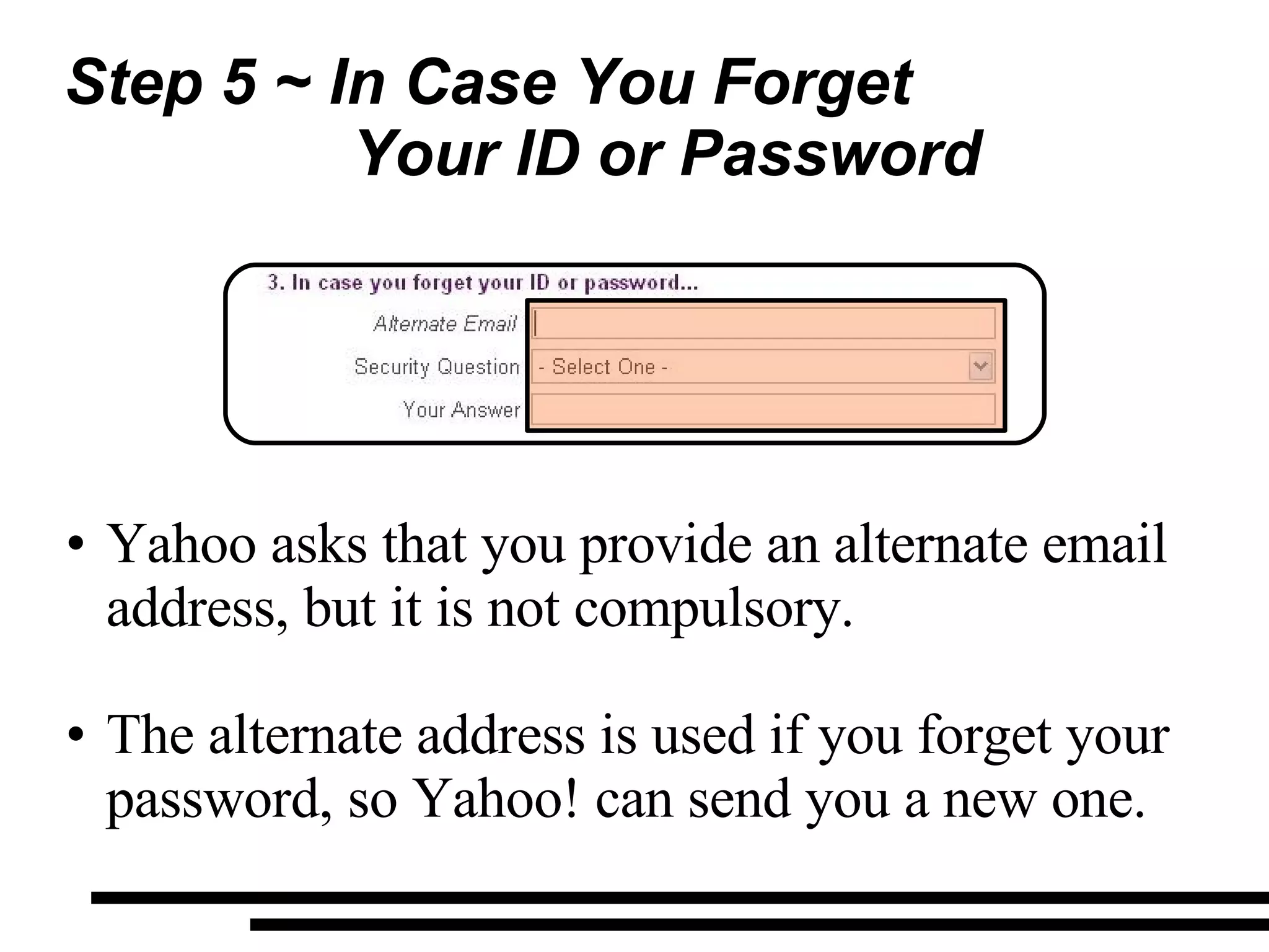 Step 5 ~ In Case You Forget  Your ID or Password Yahoo asks that you provide an alternate email address, but it is not compulsory. The alternate address is used if you forget your password, so Yahoo! can send you a new one. 