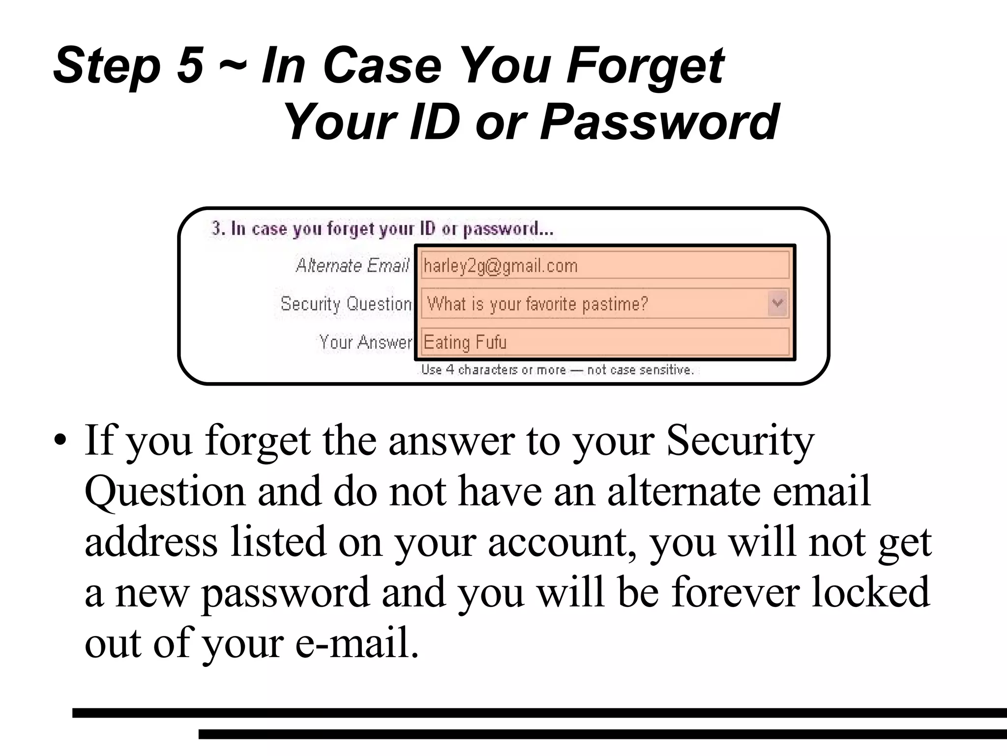Step 5 ~ In Case You Forget  Your ID or Password If you forget the answer to your Security Question and do not have an alternate email address listed on your account, you will not get a new password and you will be forever locked out of your e-mail. 