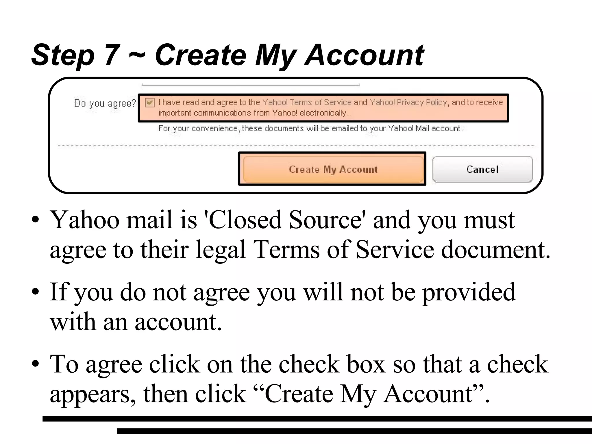 Step 7 ~ Create My Account Yahoo mail is 'Closed Source' and you must agree to their legal Terms of Service document. If you do not agree you will not be provided with an account. To agree click on the check box so that a check appears, then click “Create My Account”. 