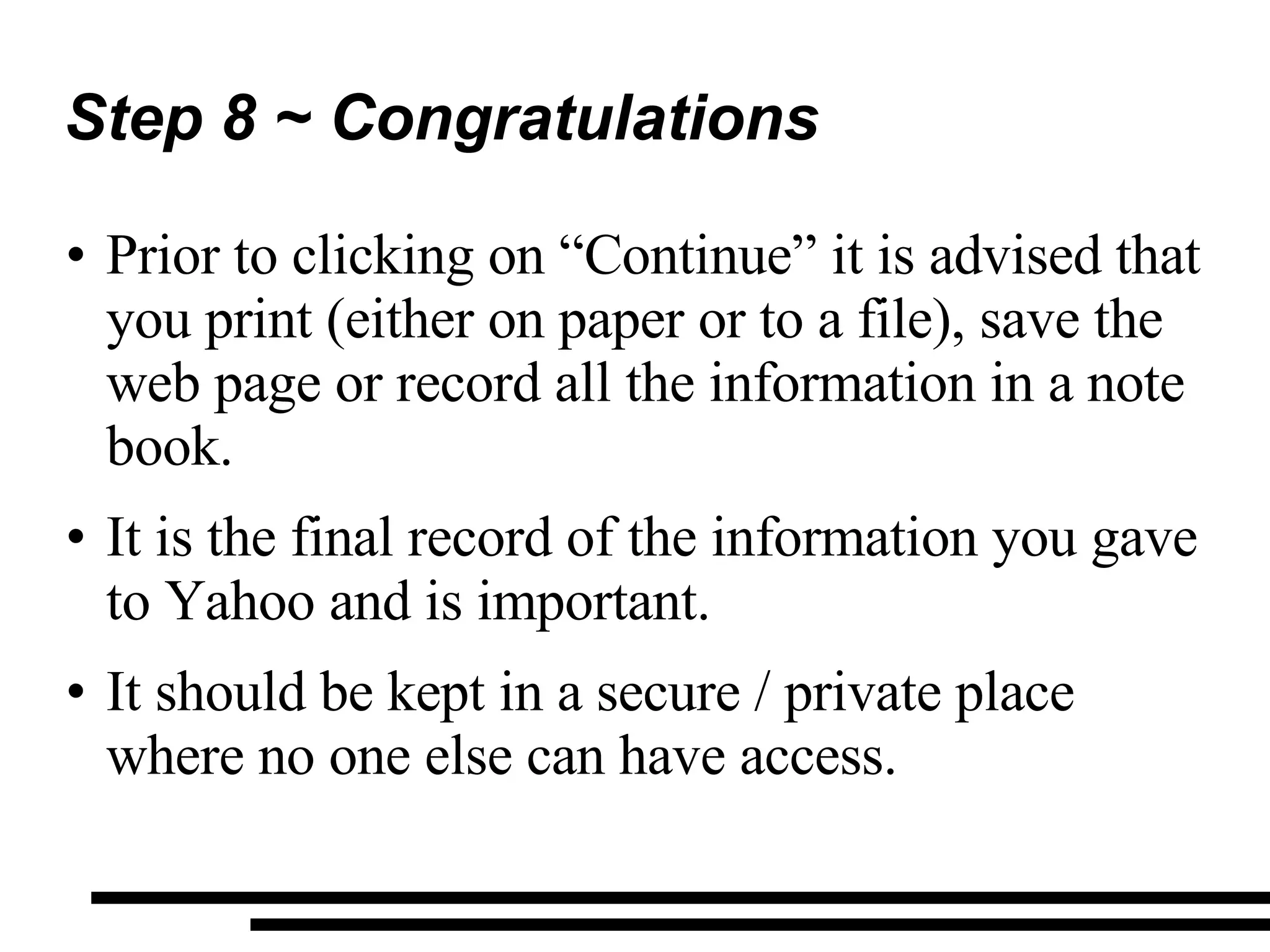 Step 8 ~ Congratulations Prior to clicking on “Continue” it is advised that you print (either on paper or to a file), save the web page or record all the information in a note book. It is the final record of the information you gave to Yahoo and is important. It should be kept in a secure / private place where no one else can have access. 