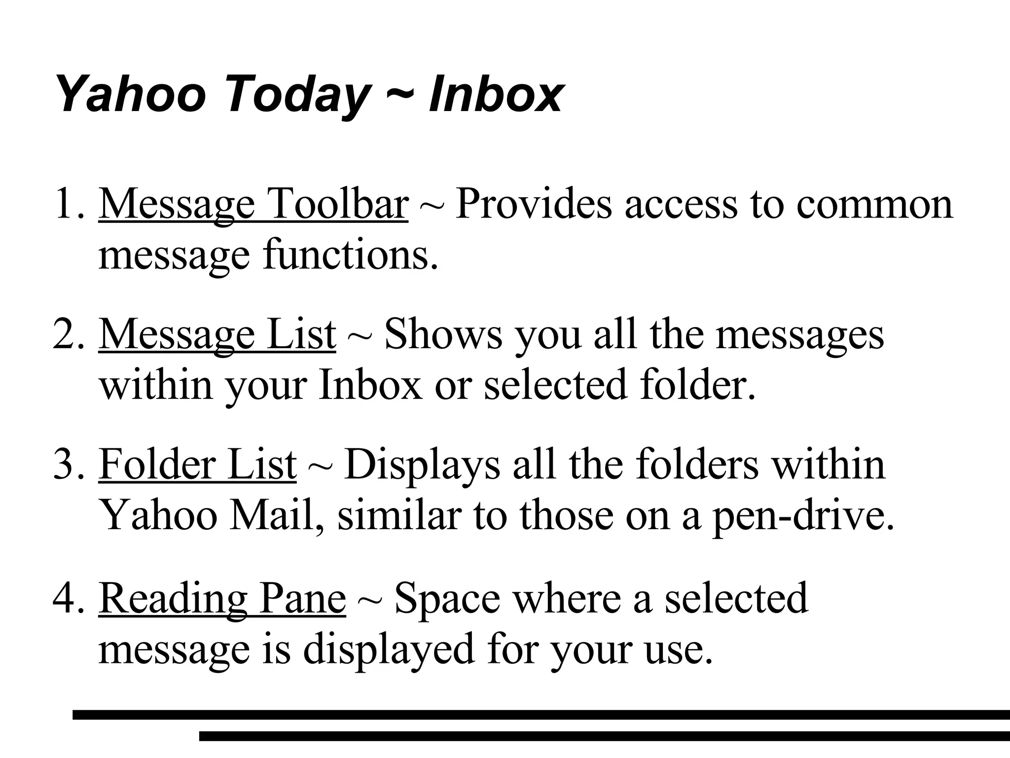 Yahoo Today ~ Inbox Message Toolbar  ~ Provides access to common message functions. Message List  ~ Shows you all the messages within your Inbox or selected folder. Folder List  ~ Displays all the folders within Yahoo Mail, similar to those on a pen-drive. Reading Pane  ~ Space where a selected message is displayed for your use. 
