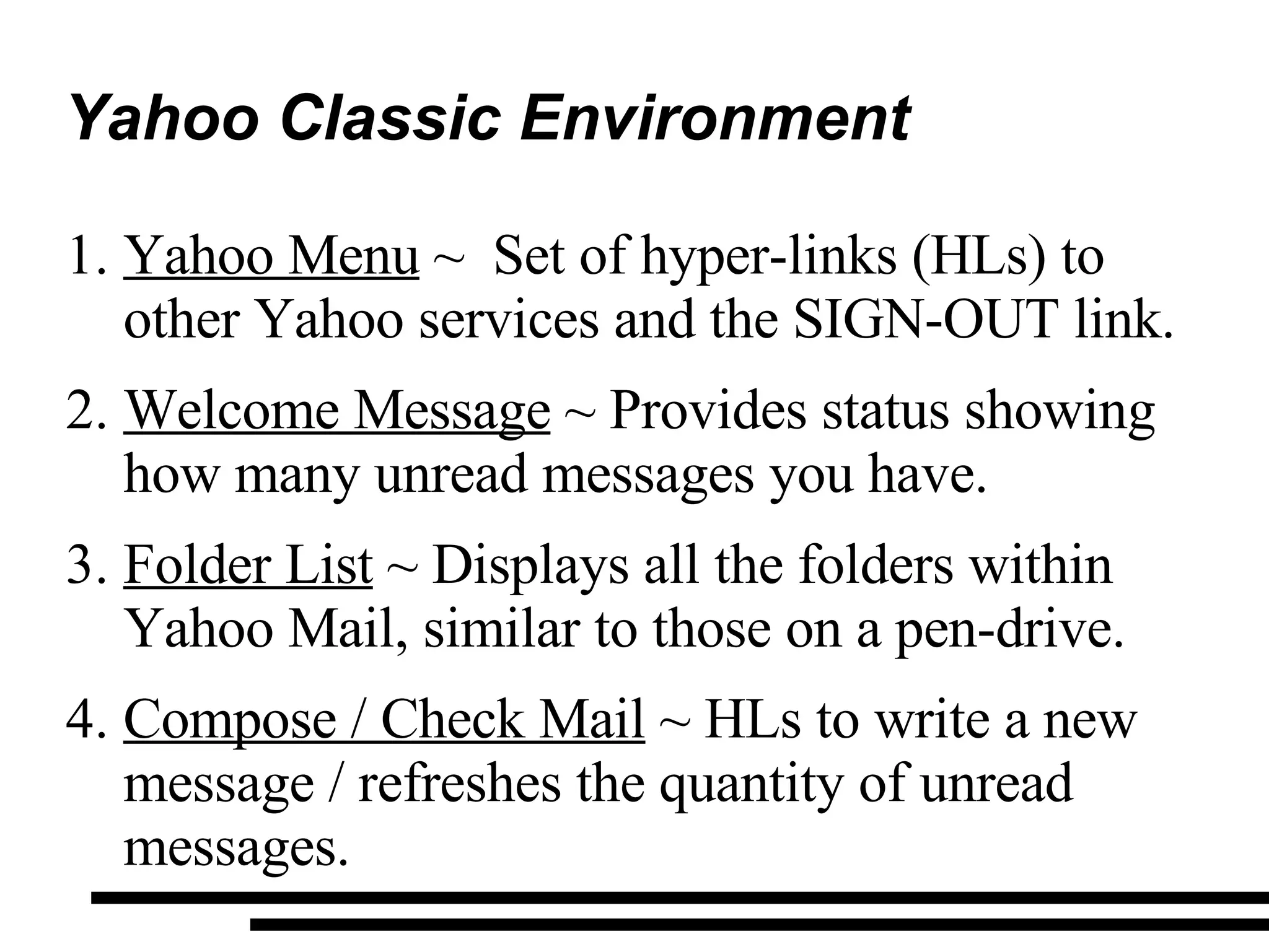 Yahoo Classic Environment Yahoo Menu  ~  Set of hyper-links (HLs) to other Yahoo services and the SIGN-OUT link. Welcome Message  ~ Provides status showing how many unread messages you have. Folder List  ~ Displays all the folders within Yahoo Mail, similar to those on a pen-drive. Compose / Check Mail  ~ HLs to write a new message / refreshes the quantity of unread messages. 
