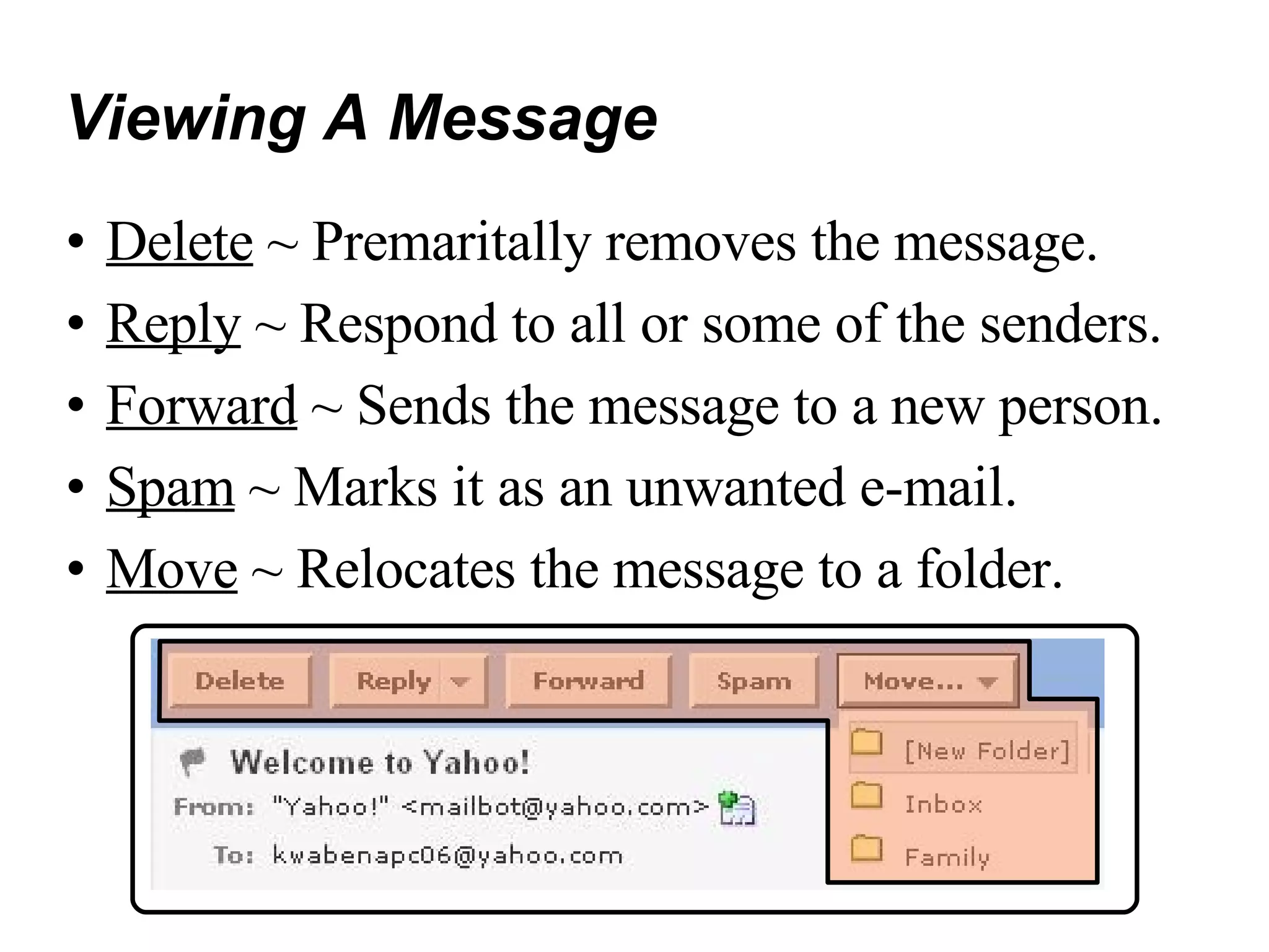 Viewing A Message Delete  ~ Premaritally removes the message. Reply  ~ Respond to all or some of the senders. Forward  ~ Sends the message to a new person. Spam  ~ Marks it as an unwanted e-mail. Move  ~ Relocates the message to a folder. 