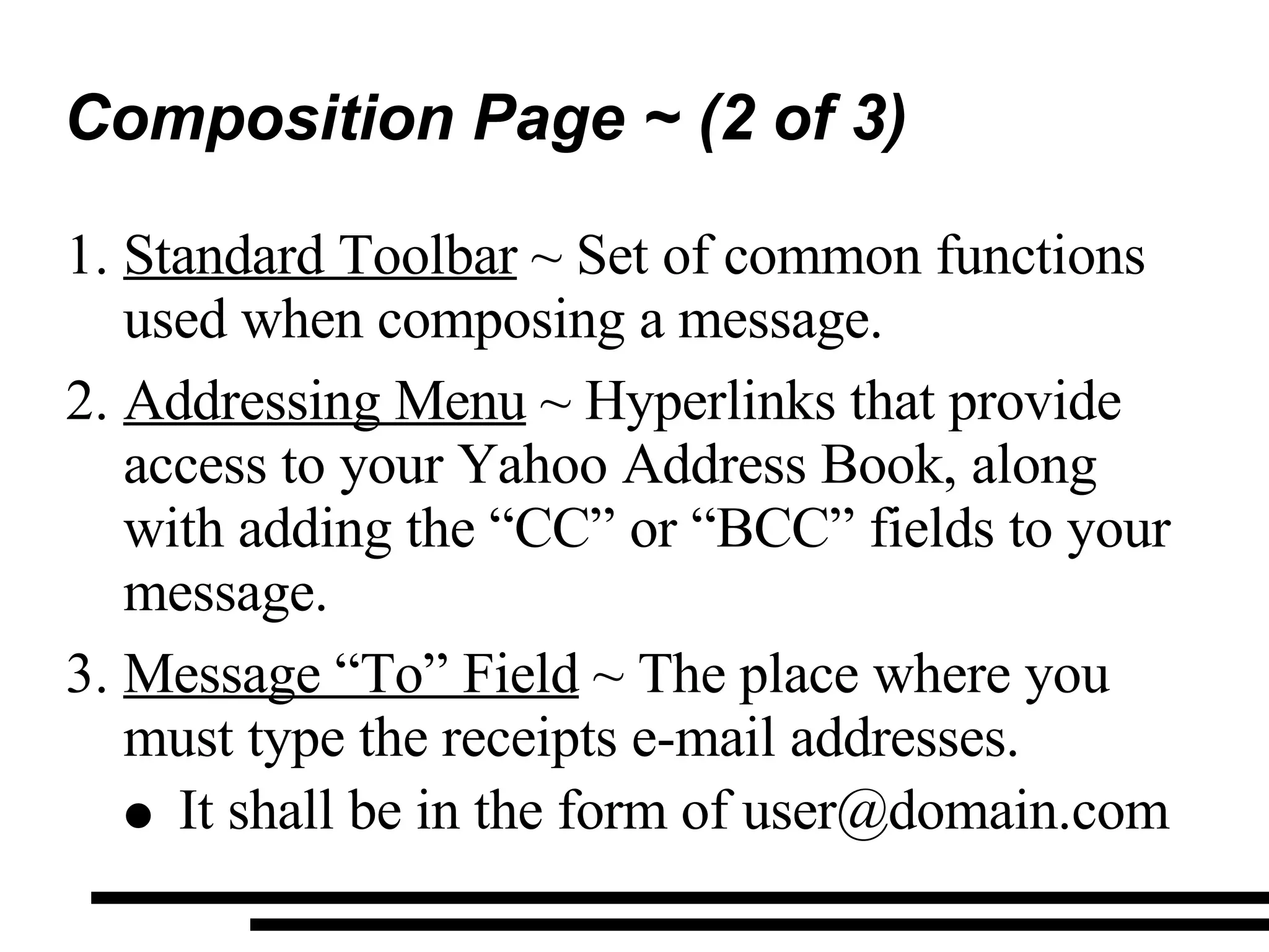 Composition Page ~ (2 of 3) Standard Toolbar  ~ Set of common functions used when composing a message. Addressing Menu  ~ Hyperlinks that provide access to your Yahoo Address Book, along with adding the “CC” or “BCC” fields to your message. Message “To” Field  ~ The place where you must type the receipts e-mail addresses. It shall be in the form of user@domain.com 