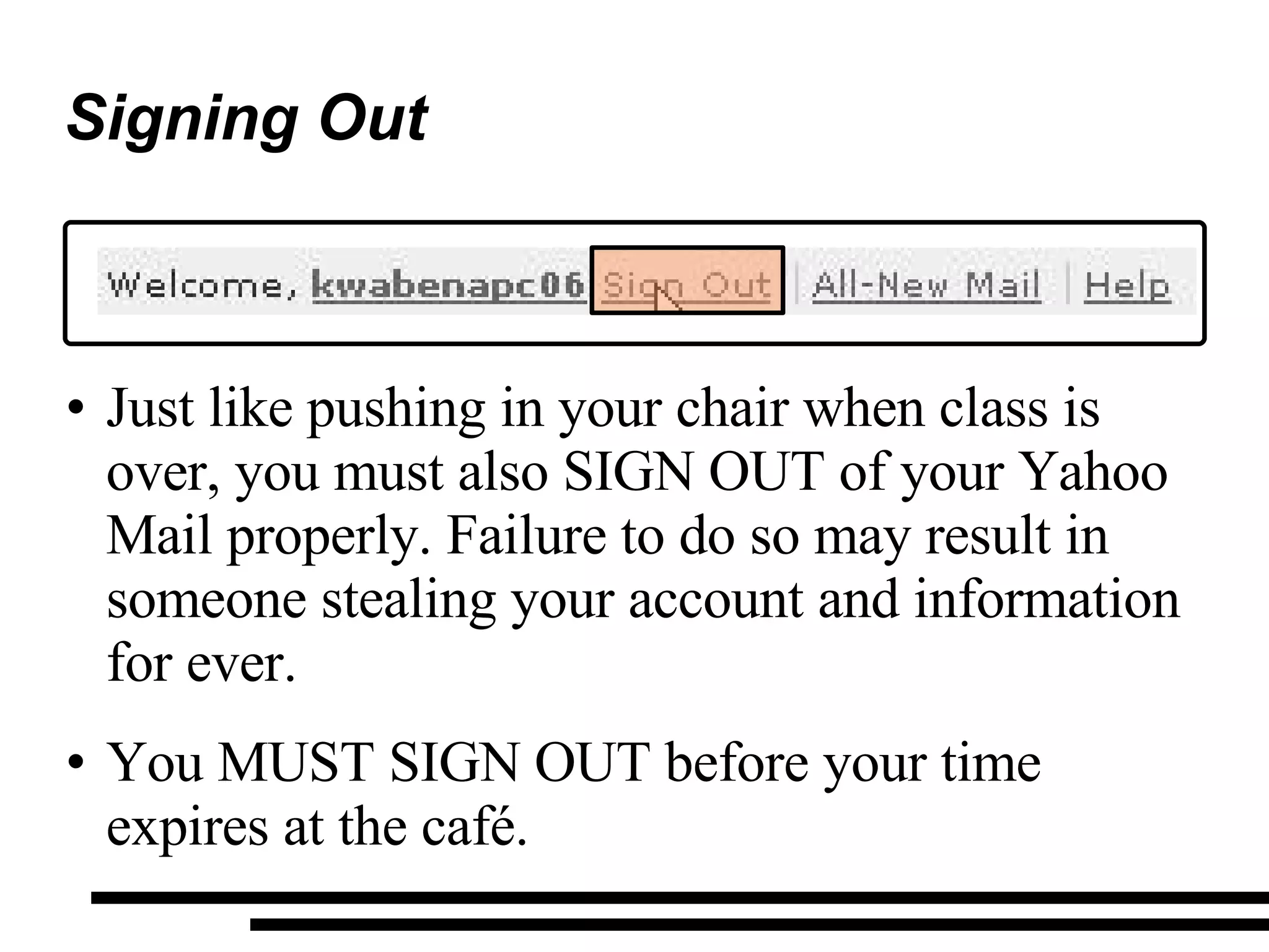 Signing Out Just like pushing in your chair when class is over, you must also SIGN OUT of your Yahoo Mail properly. Failure to do so may result in someone stealing your account and information for ever.  You MUST SIGN OUT before your time expires at the café. 