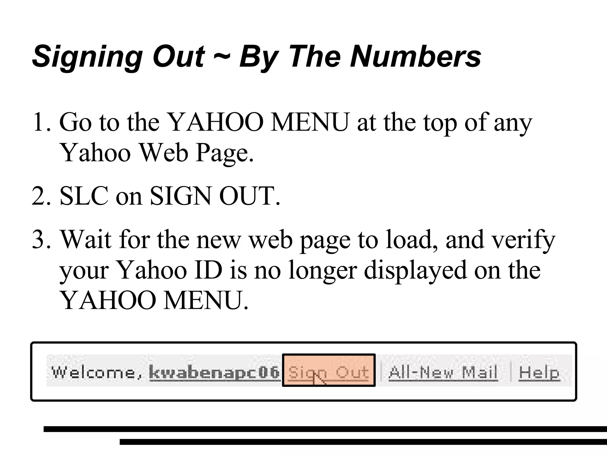 Signing Out ~ By The Numbers  Go to the YAHOO MENU at the top of any Yahoo Web Page. SLC on SIGN OUT. Wait for the new web page to load, and verify your Yahoo ID is no longer displayed on the YAHOO MENU. 