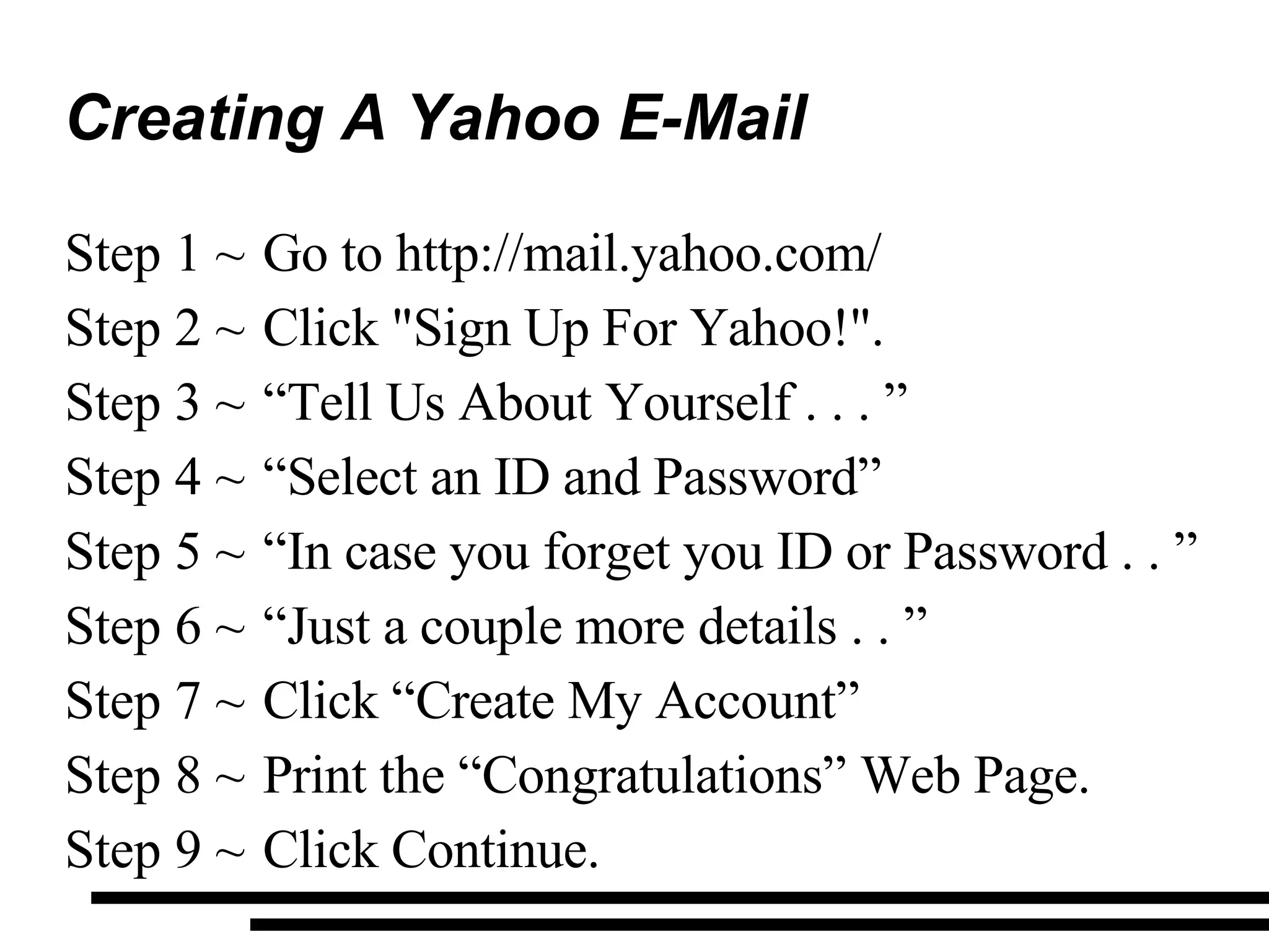 Creating A Yahoo E-Mail Go to http://mail.yahoo.com/ Click &quot;Sign Up For Yahoo!&quot;. “ Tell Us About Yourself . . . ”  “ Select an ID and Password” “ In case you forget you ID or Password . . ” “ Just a couple more details . . ” Click “Create My Account” Print the “Congratulations” Web Page. Click Continue. 