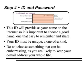 Step 4 ~ ID and Password This ID will provide as your name on the internet so it is important to choose a good name, one that easy to remember and share. Your ID must be unique, a one-of-a kind. Do not choose something that can be embarrassing, as you are likely to keep your  e-mail address your whole life. 