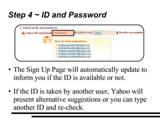 Step 4 ~ ID and Password The Sign Up Page will automatically update to inform you if the ID is available or not. If the ID is taken by another user, Yahoo will present alternative suggestions or you can type another ID and re-check. 