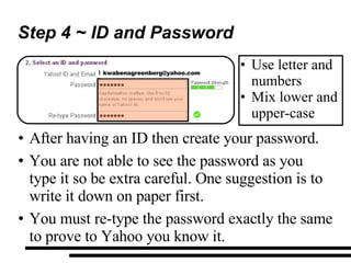 Step 4 ~ ID and Password After having an ID then create your password. You are not able to see the password as you type it so be extra careful. One suggestion is to  write it down on paper first. You must re-type the password exactly the same to prove to Yahoo you know it. Use letter and numbers Mix lower and upper-case [email_address] 
