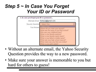 Step 5 ~ In Case You Forget  Your ID or Password Without an alternate email, the Yahoo Security Question provides the way to a new password. Make sure your answer is memorable to you but hard for others to guess! 