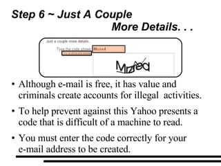 Step 6 ~ Just A Couple  More Details. . . Although e-mail is free, it has value and criminals create accounts for illegal  activities. To help prevent against this Yahoo presents a code that is difficult of a machine to read. You must enter the code correctly for your  e-mail address to be created. 