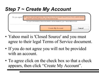 Step 7 ~ Create My Account Yahoo mail is 'Closed Source' and you must agree to their legal Terms of Service document. If you do not agree you will not be provided with an account. To agree click on the check box so that a check appears, then click “Create My Account”. 