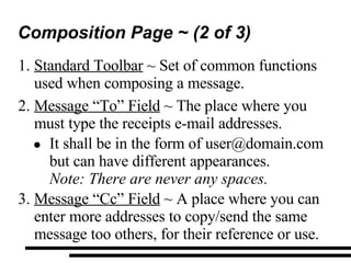 Composition Page ~ (2 of 3) Standard Toolbar  ~ Set of common functions used when composing a message. Message “To” Field  ~ The place where you must type the receipts e-mail addresses. It shall be in the form of user@domain.com but can have different appearances. Note: There are never any spaces. Message “Cc” Field  ~ A place where you can enter more addresses to copy/send the same  message too others, for their reference or use. 