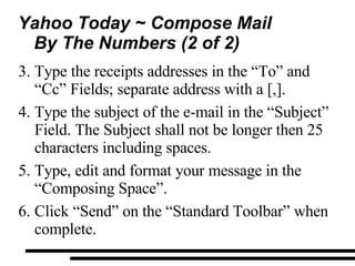 Yahoo Today ~ Compose Mail By The Numbers (2 of 2) Type the receipts addresses in the “To” and “Cc” Fields; separate address with a [,]. Type the subject of the e-mail in the “Subject” Field. The Subject shall not be longer then 25 characters including spaces. Type, edit and format your message in the “Composing Space”. Click “Send” on the “Standard Toolbar” when complete. 