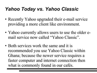 Yahoo Today vs. Yahoo Classic Recently Yahoo upgraded their e-mail service providing a more client like environment. Yahoo currently allows users to use the older e-mail service now called “Yahoo Classic”. Both services work the same and it is recommended you use Yahoo Classic within Ghana; because the newer service requires a faster computer and internet connection then what is commonly found in our cafés. 