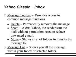 Yahoo Classic ~ Inbox Message Toolbar  ~  Provides access to common message functions. Delete  ~ Permanently removes the message.  Spam  ~ Alerts Yahoo, the sender sent the mail without permission, used to reduce unwanted e-mail. Move  ~ Shows a list of folders to transfer the message to. Message List  ~ Shows you all the message within your Inbox or selected folder. 