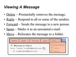 Viewing A Message Delete  ~ Premaritally removes the message. Reply  ~ Respond to all or some of the senders. Forward  ~ Sends the message to a new person. Spam  ~ Marks it as an unwanted e-mail. Move  ~ Relocates the message to a folder. 
