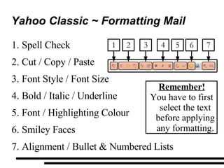 Yahoo Classic ~ Formatting Mail Spell Check Cut / Copy / Paste Font Style / Font Size Bold / Italic / Underline Font / Highlighting Colour Smiley Faces Alignment / Bullet & Numbered Lists Remember! You have to first select the text before applying any formatting. 2 1 4 5 6 3 7 