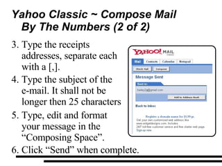 Yahoo Classic ~ Compose Mail By The Numbers (2 of 2)  Type the receipts addresses, separate each with a [,]. Type the subject of the  e-mail. It shall not be longer then 25 characters  Type, edit and format your message in the “Composing Space”. Click “Send” when complete. 