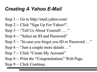 Creating A Yahoo E-Mail Go to http://mail.yahoo.com/ Click "Sign Up For Yahoo!". “ Tell Us About Yourself . . . ”  “ Select an ID and Password” “ In case you forget you ID or Password . . ” “ Just a couple more details . . ” Click “Create My Account” Print the “Congratulations” Web Page. Click Continue. 