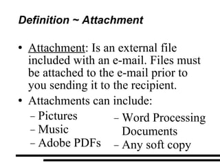 Definition ~ Attachment Attachment : Is an external file  included with an e-mail. Files must be attached to the e-mail prior to you sending it to the recipient. Attachments can include: Pictures Music Adobe PDFs Word Processing Documents Any soft copy  