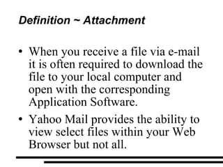 Definition ~ Attachment When you receive a file via e-mail it is often required to download the file to your local computer and open with the corresponding Application Software. Yahoo Mail provides the ability to view select files within your Web Browser but not all. 