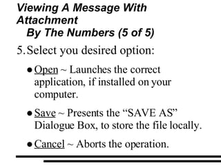 Viewing A Message With Attachment By The Numbers (5 of 5) Select you desired option: Open  ~ Launches the correct application, if installed on your computer. Save  ~ Presents the “SAVE AS” Dialogue Box, to store the file locally. Cancel  ~ Aborts the operation. 