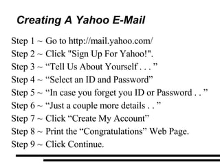 Creating A Yahoo E-Mail Go to http://mail.yahoo.com/ Click "Sign Up For Yahoo!". “ Tell Us About Yourself . . . ”  “ Select an ID and Password” “ In case you forget you ID or Password . . ” “ Just a couple more details . . ” Click “Create My Account” Print the “Congratulations” Web Page. Click Continue. 