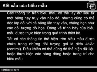 Kết cấu của biểu mẫu Các thông tin trên biểu mẫu có thể lấy dữ liệu từ một bảng hay truy vấn nào đó, nhưng cũng có thể độc lập đối với cả bảng lẫn truy vấn, chẳng hạn như các đối tượng đồ họa. Dáng vẻ trình bày của biểu mẫu được thực hiện trong quá trình thiết kế. Tất cả các thông tin thể hiện trên biểu mẫu được chứa trong những đối tượng gọi là  điều khiển  (control). Điều khiển có thể dùng để thể hiện dữ liệu hoặc thực hiện các hàng động hoặc trang trí cho biểu mẫu.  