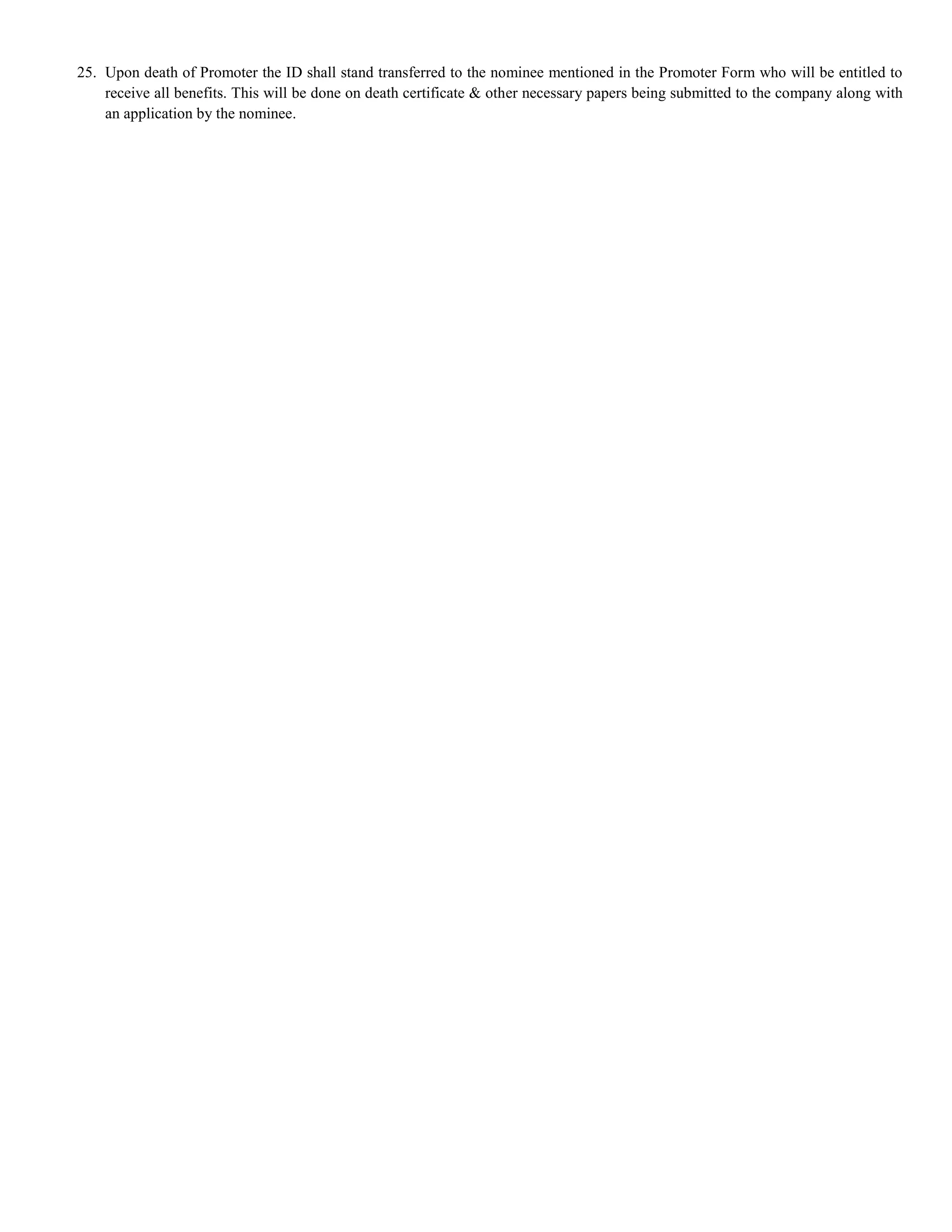 25. Upon death of Promoter the ID shall stand transferred to the nominee mentioned in the Promoter Form who will be entitled to
    receive all benefits. This will be done on death certificate & other necessary papers being submitted to the company along with
    an application by the nominee.
 