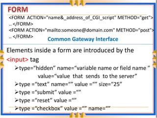 <FORM  ACTION="name&_address_of_CGI_script" METHOD="get">
.. </FORM>
<FORM ACTION="mailto:someone@domain.com" METHOD="post"> 
.. </FORM>
               Common Gateway Interface
Elements inside a form are introduced by the 
<input> tag
     type=“hidden” name=“variable name or field name ” 
            value=“value  that  sends  to the server”
     type =“text” name=“” value =“” size=“25”
     type =“submit” value =“”
     type =“reset” value =“”
     type =“checkbox” value =“” name=“”
 1
 