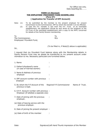 For Office Use only.
                                                                 Date.Seal/Reg.No……….

                              FORM-13 (Revised)
               THE EMPLOYEES’ PROVIDENT FUND SCHEME,1952
                                   (Para 57)
                  [ Application for Transfer of EPF Account]

Note:   (1)   To be submitted by the member to the present employer for onward
              transmission to the Commissioner, EPF by whom the transfer is to be effected.
        (2)   In case the P.F. transfer is due from the P.F. Trust       of an exempted
              establishment, the application should be sent direct by the employer to the
              P.F.Trust of the exempted establishment with a copy to the RPFC concerned
              for details of the Family Pension membership.

To                                                To
The Commissioner,                                 M/s
Employees’ Provident Fund,


                                         (To be filled in, if Note(2) above is applicable)
Sir,

I request that my Provident Fund balance along with the Membership details in
Family Pension Fund may be please be transferred to my present account under
intimation to me. Necessary particulars are furnished below.


1. Name                                    :

2. Father’s/Husband’s name                 :
   (in case of married women)

3. Name & Address of previous
   employer                                :

4. EPF account number with previous        :
  employer

5. By whom the P.F.Account of the       Regional P.F.Commissioner        Name of Trust.
   previous is kept.

6. E.P.F. Account number with previous :
   Employer (If allotted a separate one)

7. Date of joining with the previous       :
   employer.

(a) Date of leaving service with the
    previous employer.

8. Date of joining the present employer :

(a) Date of birth of the member            :




Date:                          Signature/Left Hand Thumb impression of the Member
 