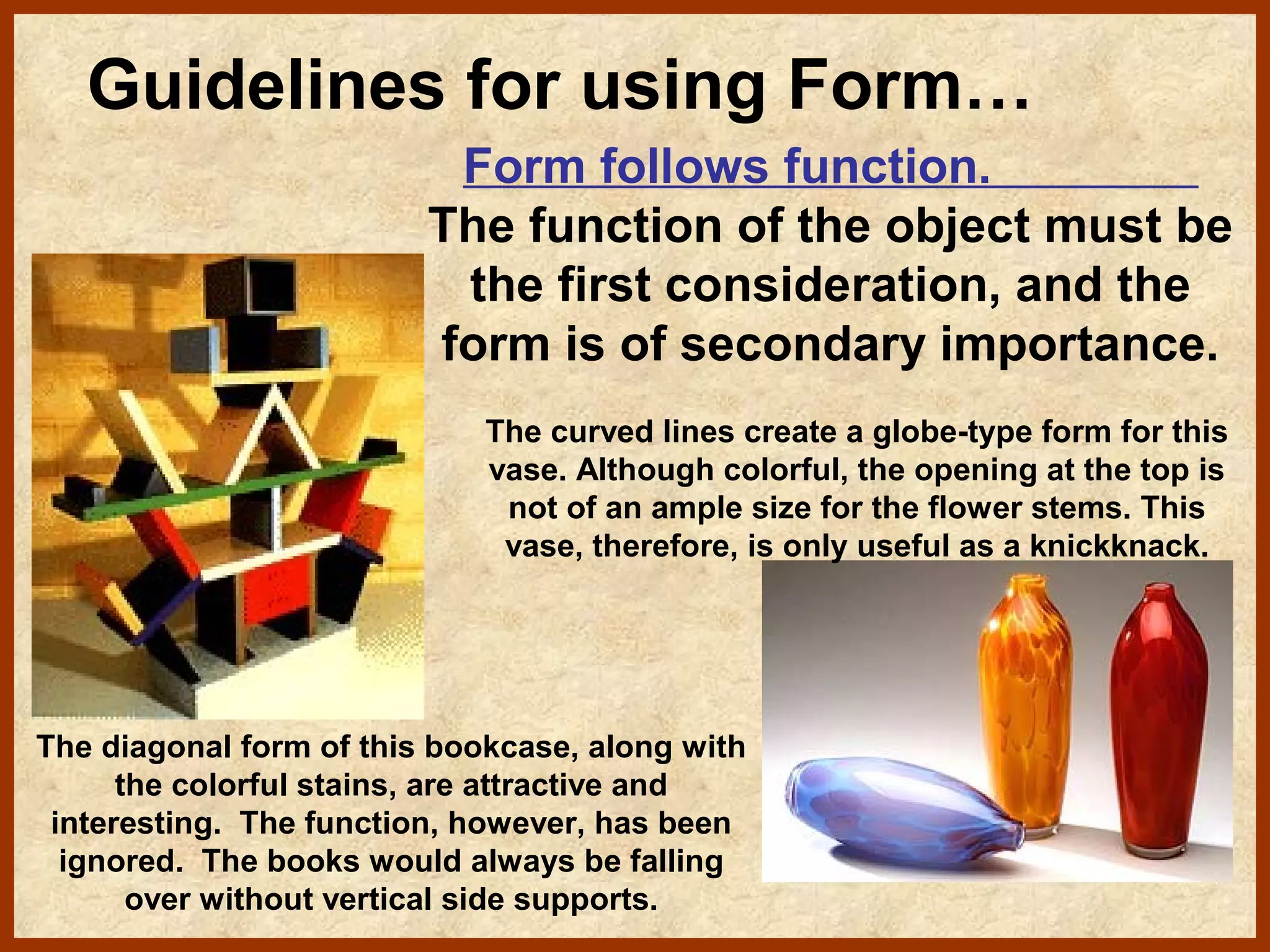 Guidelines for using Form…
Form follows function.
The function of the object must be
the first consideration, and the
form is of secondary importance.
The curved lines create a globe-type form for this
vase. Although colorful, the opening at the top is
not of an ample size for the flower stems. This
vase, therefore, is only useful as a knickknack.

The diagonal form of this bookcase, along with
the colorful stains, are attractive and
interesting. The function, however, has been
ignored. The books would always be falling
over without vertical side supports.

 