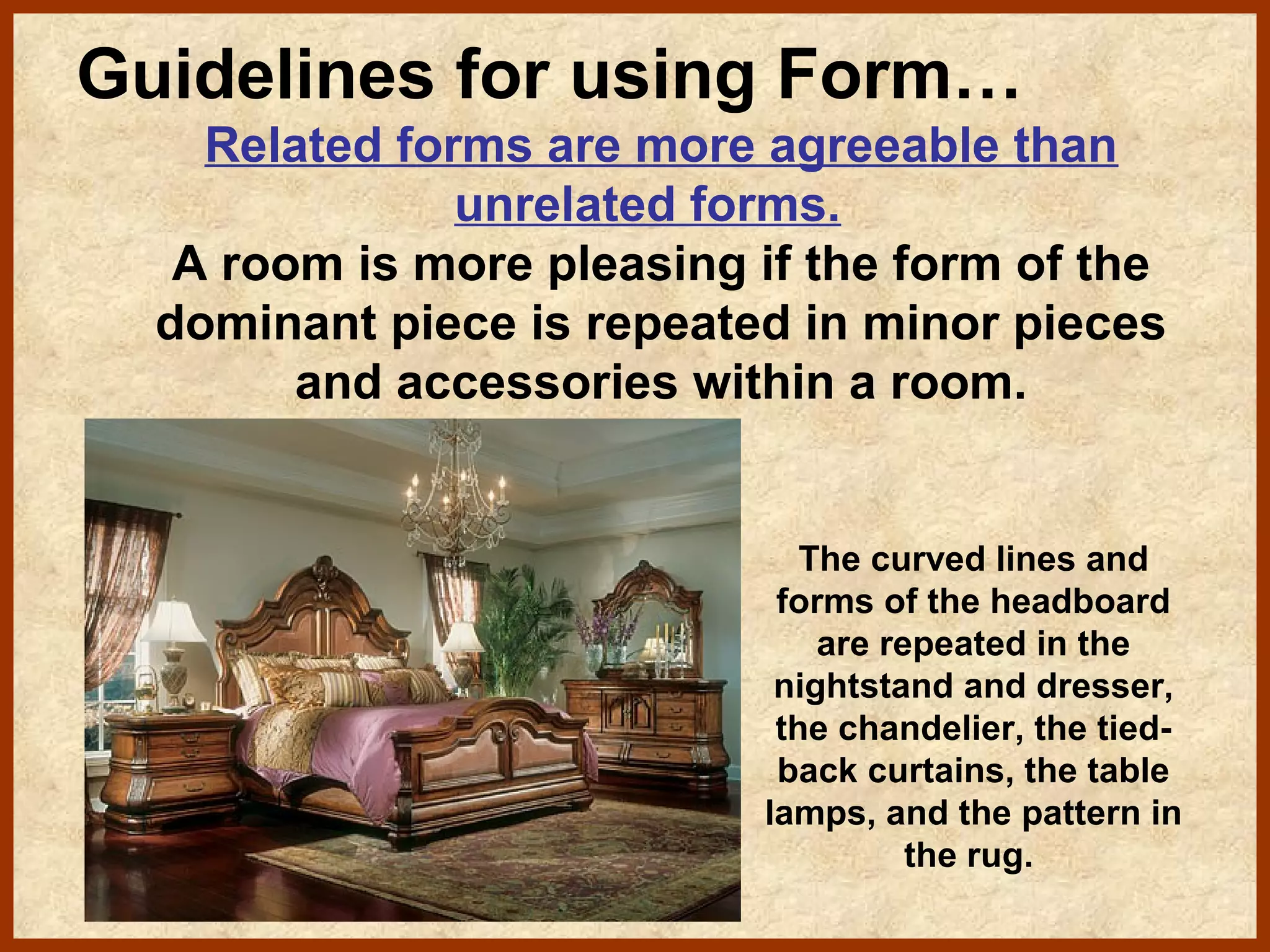 Guidelines for using Form…
Related forms are more agreeable than
unrelated forms.
A room is more pleasing if the form of the
dominant piece is repeated in minor pieces
and accessories within a room.

The curved lines and
forms of the headboard
are repeated in the
nightstand and dresser,
the chandelier, the tiedback curtains, the table
lamps, and the pattern in
the rug.

 