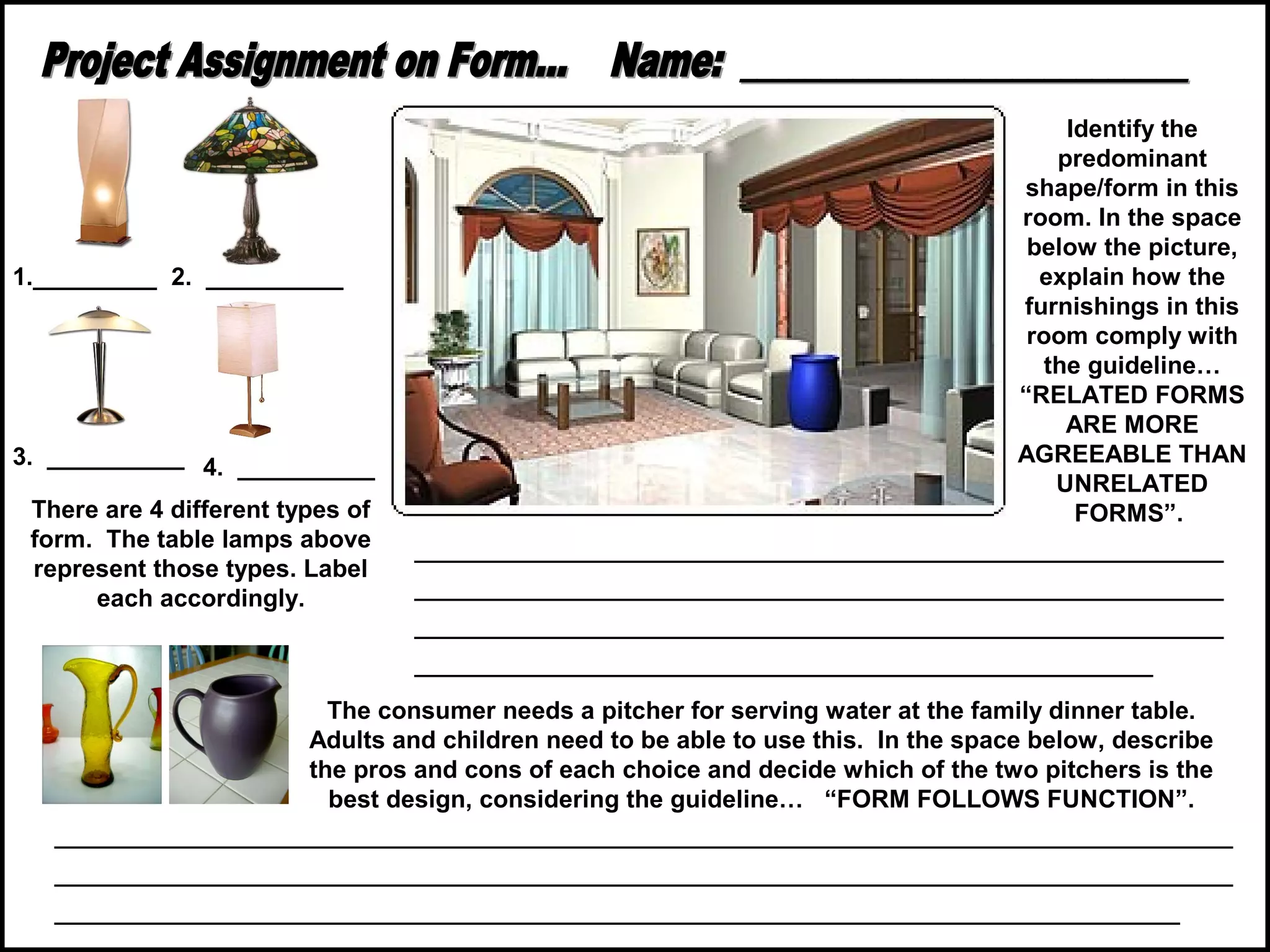 1._________ 2. __________

3. __________ 4. __________
There are 4 different types of
form. The table lamps above
represent those types. Label
each accordingly.

Identify the
predominant
shape/form in this
room. In the space
below the picture,
explain how the
furnishings in this
room comply with
the guideline…
“RELATED FORMS
ARE MORE
AGREEABLE THAN
UNRELATED
FORMS”.

______________________________________________
______________________________________________
______________________________________________
__________________________________________

The consumer needs a pitcher for serving water at the family dinner table.
Adults and children need to be able to use this. In the space below, describe
the pros and cons of each choice and decide which of the two pitchers is the
best design, considering the guideline… “FORM FOLLOWS FUNCTION”.

___________________________________________________________________
___________________________________________________________________
________________________________________________________________

 