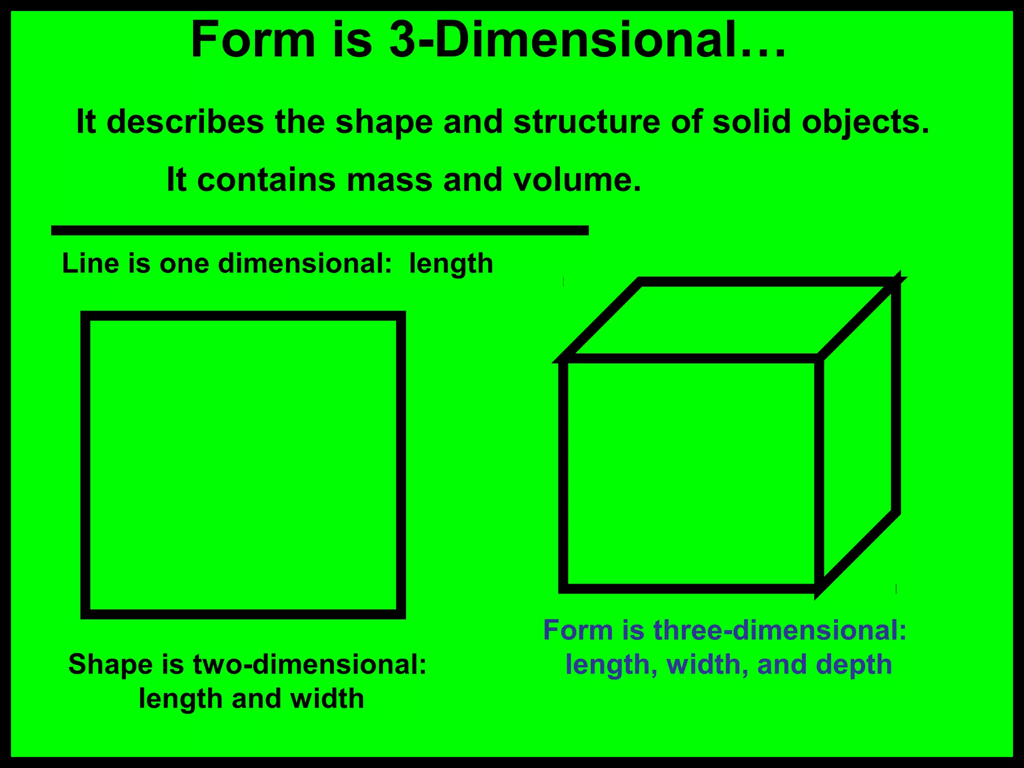 Form is 3-Dimensional…
It describes the shape and structure of solid objects.
It contains mass and volume.
Line is one dimensional: length

Shape is two-dimensional:
length and width

Form is three-dimensional:
length, width, and depth

 