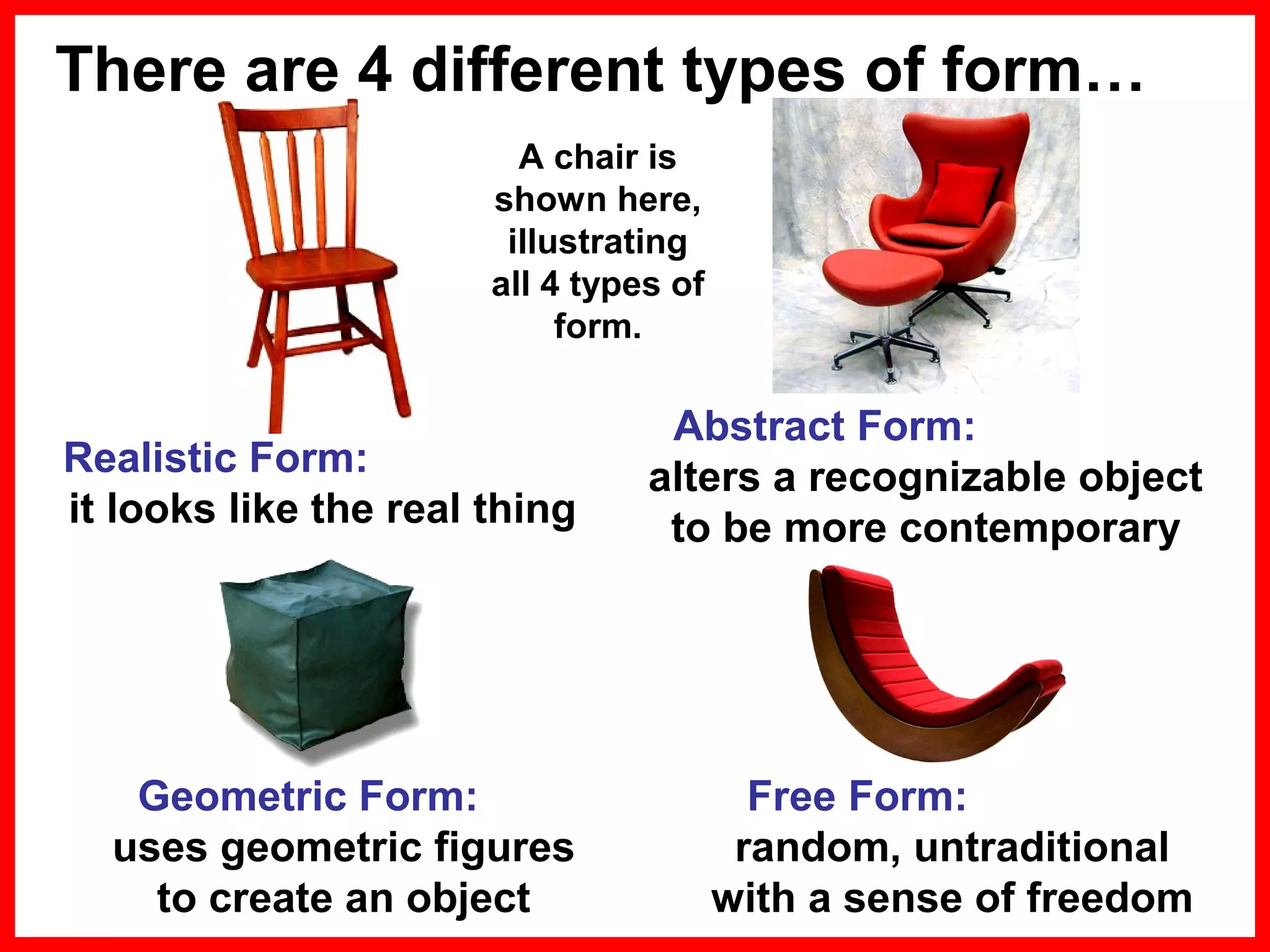 There are 4 different types of form…
A chair is
shown here,
illustrating
all 4 types of
form.

Realistic Form:
it looks like the real thing

Abstract Form:
alters a recognizable object
to be more contemporary

Geometric Form:
uses geometric figures
to create an object

Free Form:
random, untraditional
with a sense of freedom

 