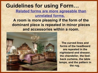 Guidelines for using Form…
Related forms are more agreeable than
unrelated forms.
A room is more pleasing if the form of the
dominant piece is repeated in minor pieces
and accessories within a room.

The curved lines and
forms of the headboard
are repeated in the
nightstand and dresser,
the chandelier, the tiedback curtains, the table
lamps, and the pattern in
the rug.

 