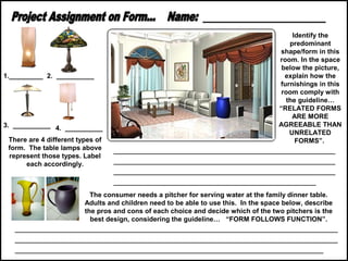 1._________ 2. __________

3. __________ 4. __________
There are 4 different types of
form. The table lamps above
represent those types. Label
each accordingly.

Identify the
predominant
shape/form in this
room. In the space
below the picture,
explain how the
furnishings in this
room comply with
the guideline…
“RELATED FORMS
ARE MORE
AGREEABLE THAN
UNRELATED
FORMS”.

______________________________________________
______________________________________________
______________________________________________
__________________________________________

The consumer needs a pitcher for serving water at the family dinner table.
Adults and children need to be able to use this. In the space below, describe
the pros and cons of each choice and decide which of the two pitchers is the
best design, considering the guideline… “FORM FOLLOWS FUNCTION”.

___________________________________________________________________
___________________________________________________________________
________________________________________________________________

 