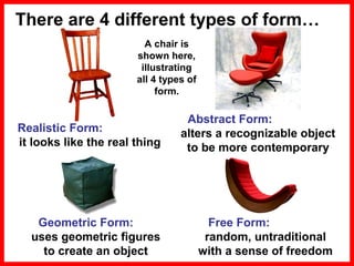 There are 4 different types of form…
A chair is
shown here,
illustrating
all 4 types of
form.

Realistic Form:
it looks like the real thing

Abstract Form:
alters a recognizable object
to be more contemporary

Geometric Form:
uses geometric figures
to create an object

Free Form:
random, untraditional
with a sense of freedom

 