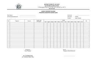 KEMENTERIAN AGAMA
KANTOR KABUPATEN
Jl. Bhayangkara Baru No. 8A Telp. (0291) 685260 Fax. 685731
D E M A K
JADWAL PROGRAM TAHUNAN
PENGAWAS PENDIDIKAN AGAMA ISLAM
Tahun Ajaran : ................................................................. Kecamatan : .........................................................
Jumlah Sekolah/Madrasah: ................................................................. Kabupaten : DEMAK
Propinsi : JAWA TENGAH
No. Kegiatan Sasaran
Target yang
diharapkan
Bulan
Ket.
Juli Agst Sept Okt Nop Des Jan Peb Mar Apr Mei Juni
Mengetahui
Ketua Pokjawas
Drs. H. Sa'dullah, M.Ag
NIP: 19590323 198203 1 006
Demak, .....................................
Pengawas Sekolah/Madrasah
............................................
 