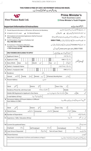 PM BUSINESS LOAN FRONT 8.5X14 
THIS FORM IS FREE OF COST. NO PAYMENT SHOULD BE MADE. 
For All Complaints, Enquiries or Facilitation Call 
TOLL FREE 0800-77000 
Owned Family Rented If Rented, Monthly Rent 
District Town / City 
Tehsil 
Residence Phone No. with Area Code Mobile 
Mobile SIM Registered in Applicant's Own Name Yes No 
E-mail Address (If Any) 
Permanent Address (If Present Address is Different 
from Address in CNIC) 
Tehsil District Town / City 
Unmarried Married Other 
ONLY WOMEN ARE ELIGIBLE TO APPLY 
Present Address 
1 
8 
9 
10 
11 
12 
13 
14 
Applicant's Name 
2 
3 
4 
5 
6 
7 
Applicant's CNIC 
Date of Birth 
Father's / Husband's Name 
Father's / Husband's CNIC 
Residence 
Date Month Year 
Marital Status 
Number of Dependents 
Experience / Skills / Education (If Any) 
Current Occupational Status 
Employed Self Employed Unemployed 
Loan Amount Requested 
Chosen Business 
(Please Refer to Serial Number 10 of Terms and Conditions on Page 2) 
Term of Loan (Years) 
Important Information & Instructions 
1 
2 
3 
4 
5 
Provide Required Information in All Sections. All Sections Are Mandatory 
In Serial # 6, 9,12,15, mark for Selected Response 
All Completed and Submitted Applications Shall be Processed 
Within 15 Working Days 
For Assistance in Preparation of Business 
Feasibility, Please Call TOLL FREE 0800-77000 
or Visit www.pmo.gov.pk 
Prime Minister’s 
Youth Business Loans 
Prime Minister’s Youth Program 
6,9,12,15 
 