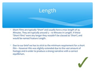 Length 
* Short Films are typically ‘Short’ and usually have a max length of 35 
Minutes. They are typically around 5 – 10 Minutes in Length. If these 
‘Short Films’ were any longer they wouldn’t be classed as ‘Short’; and 
would be named Feature Length. 
* Due to our brief we has to stick to the minimum requirement for a short 
film – however this was slightly extended due to the vast amount of 
footage and in order to produce a strong narrative with a correct 
equilibrium. 
 