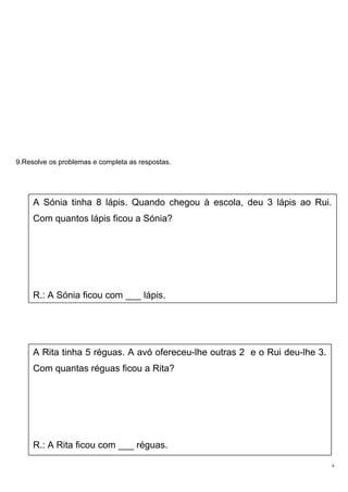 9.Resolve os problemas e completa as respostas.
4
A Sónia tinha 8 lápis. Quando chegou à escola, deu 3 lápis ao Rui.
Com quantos lápis ficou a Sónia?
R.: A Sónia ficou com ___ lápis.
A Rita tinha 5 réguas. A avó ofereceu-lhe outras 2 e o Rui deu-lhe 3.
Com quantas réguas ficou a Rita?
R.: A Rita ficou com ___ réguas.
 