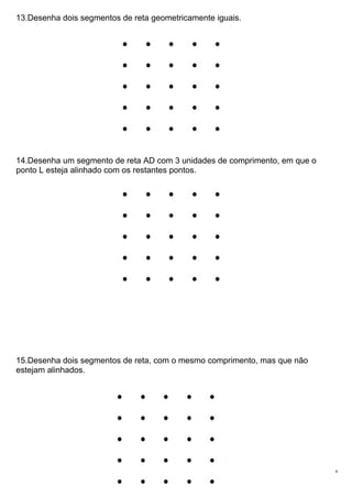 13.Desenha dois segmentos de reta geometricamente iguais.
14.Desenha um segmento de reta AD com 3 unidades de comprimento, em que o
ponto L esteja alinhado com os restantes pontos.
15.Desenha dois segmentos de reta, com o mesmo comprimento, mas que não
estejam alinhados.
6
 