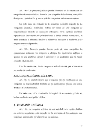 7
Art. 100.- Las personas jurídicas pueden intervenir en la constitución de
compañías de responsabilidad limitada con excepción de los bancos, compañías
de seguros, capitalización y ahorro y de las compañías anónimas extranjeras.
En todo caso, sin perjuicio de la antedicha excepción respecto de las
compañías anónimas extranjeras, podrán ser socias de una compañía de
responsabilidad limitada las sociedades extranjeras cuyos capitales estuvieren
representados únicamente por participaciones o partes sociales nominativas, es
decir, expedidas o emitidas a favor o a nombre de sus socios o miembros, y de
ninguna manera al portador.
Art. 101.- Tampoco pueden formar parte de estas compañías las
corporaciones religiosas, los religiosos y clérigos, los funcionarios públicos a
quienes les está prohibido ejercer el comercio y los quebrados que no hayan
obtenido rehabilitación.
Para la constitución, deben comparecer todos los socios, por sí mismos o
por medio de apoderados.
3.2.4. CAPITAL MÍNIMO CÍA. LTDA.
Art. 102.- El capital mínimo que se requiere para la constitución de una
compañía de responsabilidad limitada es de cuatrocientos dólares, que estará
dividido en participaciones.
En todo caso, ni la constitución del capital ni su aumento podrán ser
hechos mediante suscripción pública.
4. COMPAÑÍA ANÓNIMA
Art. 143.- La compañía anónima es una sociedad cuyo capital, dividido
en acciones negociables, está formado por la aportación de los accionistas que
responden únicamente por el monto de sus acciones.
 