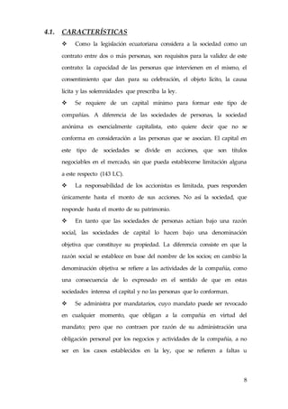 8
4.1. CARACTERÍSTICAS
 Como la legislación ecuatoriana considera a la sociedad como un
contrato entre dos o más personas, son requisitos para la validez de este
contrato: la capacidad de las personas que intervienen en el mismo, el
consentimiento que dan para su celebración, el objeto lícito, la causa
lícita y las solemnidades que prescriba la ley.
 Se requiere de un capital mínimo para formar este tipo de
compañías. A diferencia de las sociedades de personas, la sociedad
anónima es esencialmente capitalista, esto quiere decir que no se
conforma en consideración a las personas que se asocian. El capital en
este tipo de sociedades se divide en acciones, que son títulos
negociables en el mercado, sin que pueda establecerse limitación alguna
a este respecto (143 LC).
 La responsabilidad de los accionistas es limitada, pues responden
únicamente hasta el monto de sus acciones. No así la sociedad, que
responde hasta el monto de su patrimonio.
 En tanto que las sociedades de personas actúan bajo una razón
social, las sociedades de capital lo hacen bajo una denominación
objetiva que constituye su propiedad. La diferencia consiste en que la
razón social se establece en base del nombre de los socios; en cambio la
denominación objetiva se refiere a las actividades de la compañía, como
una consecuencia de lo expresado en el sentido de que en estas
sociedades interesa el capital y no las personas que lo conforman.
 Se administra por mandatarios, cuyo mandato puede ser revocado
en cualquier momento, que obligan a la compañía en virtud del
mandato; pero que no contraen por razón de su administración una
obligación personal por los negocios y actividades de la compañía, a no
ser en los casos establecidos en la ley, que se refieren a faltas u
 